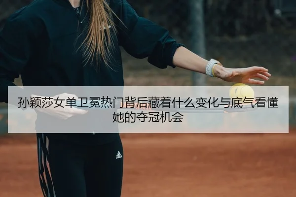 孙颖莎女单卫冕热门背后藏着什么变化与底气看懂她的夺冠机会