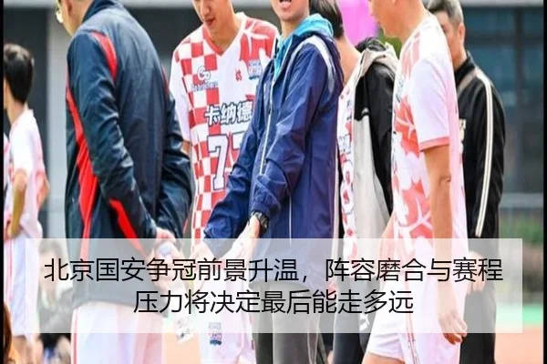 北京国安争冠前景升温，阵容磨合与赛程压力将决定最后能走多远